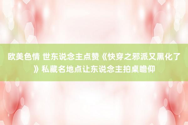 欧美色情 世东说念主点赞《快穿之邪派又黑化了》私藏名地点让东说念主拍桌瞻仰