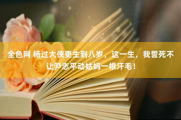 全色网 杨过大侠更生到八岁，这一生，我誓死不让尹志平动姑妈一根汗毛！