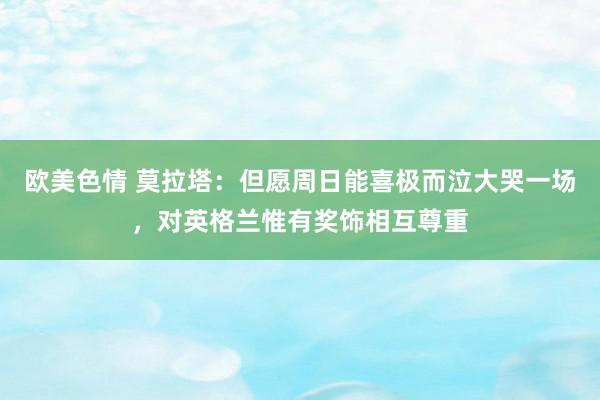 欧美色情 莫拉塔：但愿周日能喜极而泣大哭一场，对英格兰惟有奖饰相互尊重