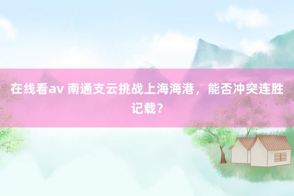 在线看av 南通支云挑战上海海港，能否冲突连胜记载？