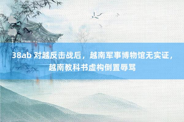 38ab 对越反击战后，越南军事博物馆无实证，越南教科书虚构倒置辱骂