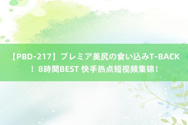 【PBD-217】プレミア美尻の食い込みT-BACK！8時間BEST 快手热点短视频集锦！