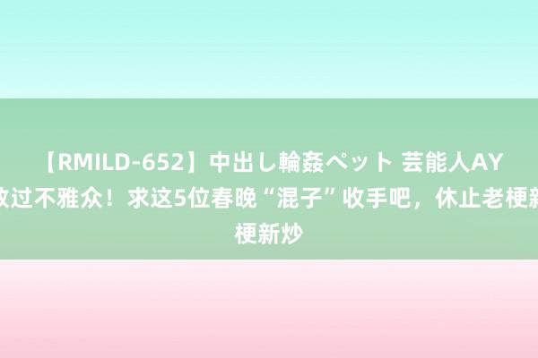 【RMILD-652】中出し輪姦ペット 芸能人AYA 放过不雅众！求这5位春晚“混子”收手吧，休止老梗新炒