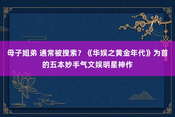 母子姐弟 通常被搜索？《华娱之黄金年代》为首的五本妙手气文娱明星神作