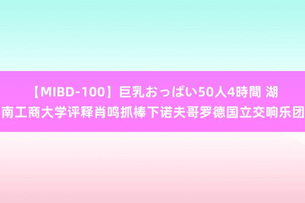 【MIBD-100】巨乳おっぱい50人4時間 湖南工商大学评释肖鸣抓棒下诺夫哥罗德国立交响乐团