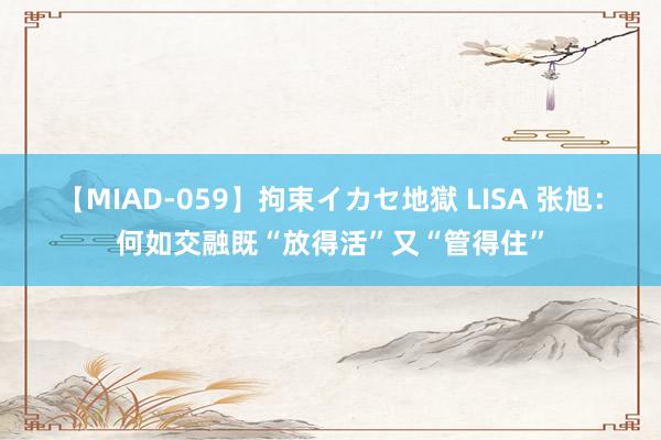 【MIAD-059】拘束イカセ地獄 LISA 张旭：何如交融既“放得活”又“管得住”