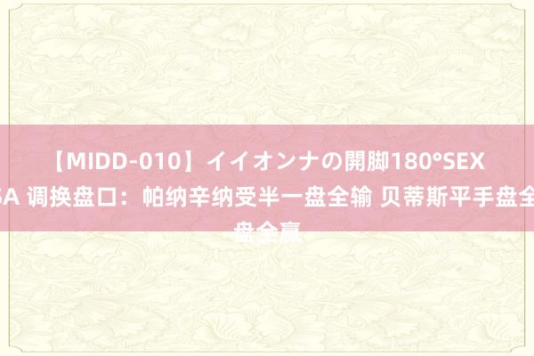 【MIDD-010】イイオンナの開脚180°SEX LISA 调换盘口:帕纳辛纳受半一盘全输 贝蒂斯平手盘全赢