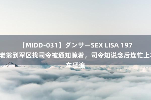 【MIDD-031】ダンサーSEX LISA 1970年，老翁到军区找司令被通知晾着，司令知说念后连忙上车猛追
