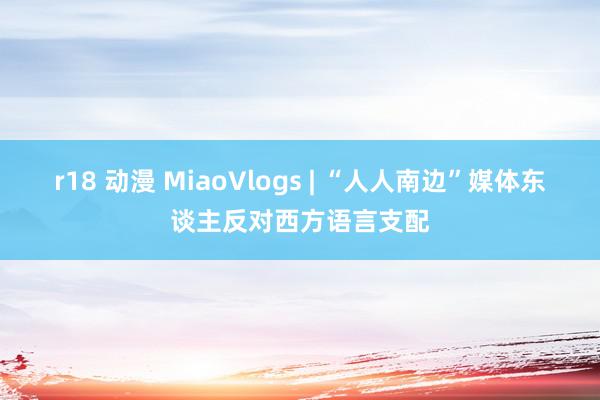 r18 动漫 MiaoVlogs | “人人南边”媒体东谈主反对西方语言支配
