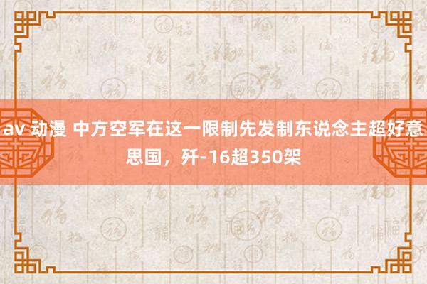 av 动漫 中方空军在这一限制先发制东说念主超好意思国，歼-16超350架