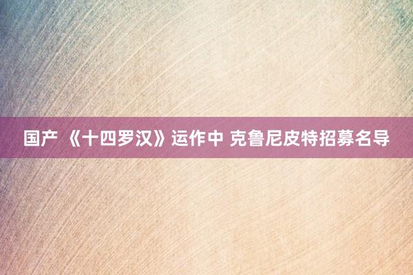 国产 《十四罗汉》运作中 克鲁尼皮特招募名导