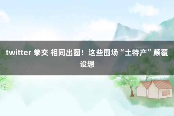 twitter 拳交 相同出圈！这些围场“土特产”颠覆设想