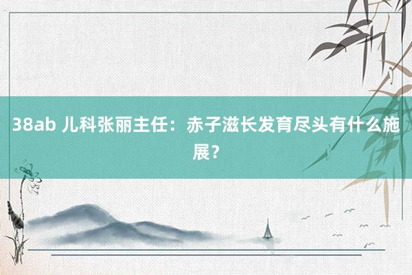 38ab 儿科张丽主任：赤子滋长发育尽头有什么施展？