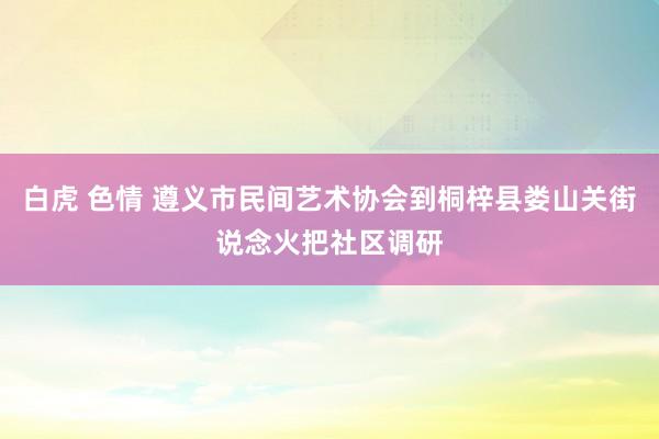 白虎 色情 遵义市民间艺术协会到桐梓县娄山关街说念火把社区调研