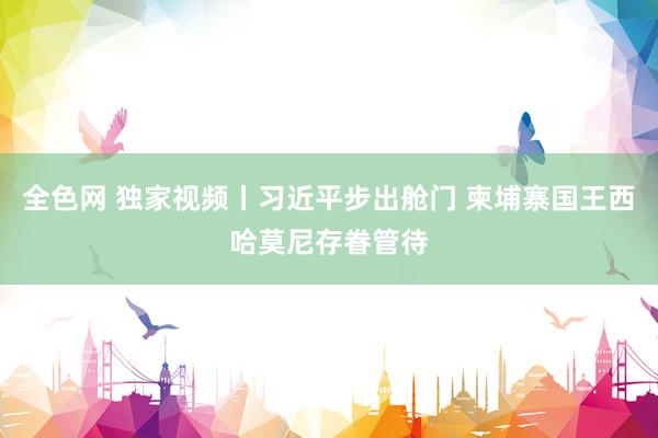 全色网 独家视频丨习近平步出舱门 柬埔寨国王西哈莫尼存眷管待