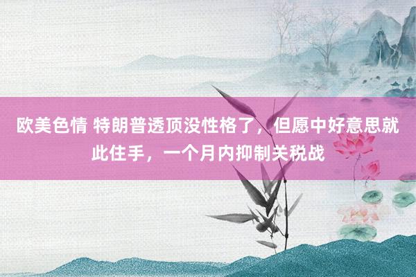 欧美色情 特朗普透顶没性格了，但愿中好意思就此住手，一个月内抑制关税战