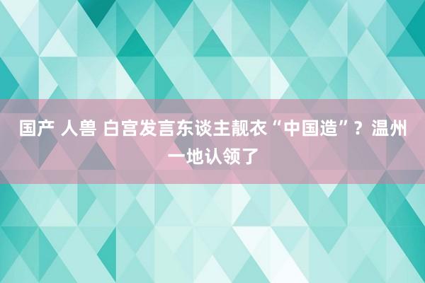 国产 人兽 白宫发言东谈主靓衣“中国造”？温州一地认领了