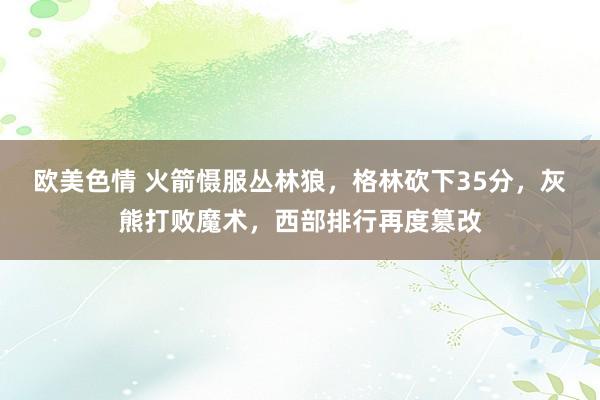 欧美色情 火箭慑服丛林狼，格林砍下35分，灰熊打败魔术，西部排行再度篡改