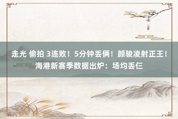 走光 偷拍 3连败！5分钟丢俩！颜骏凌射正王！海港新赛季数据出炉：场均丢仨