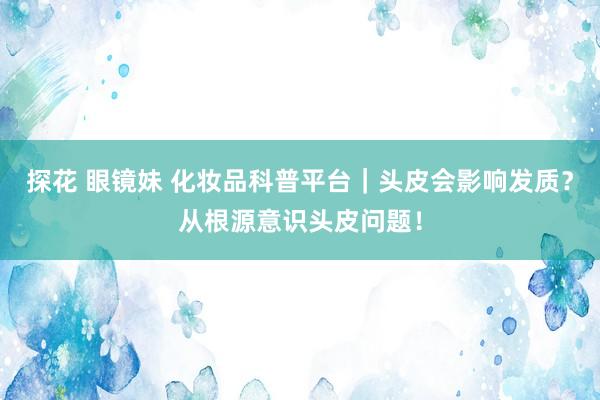 探花 眼镜妹 化妆品科普平台｜头皮会影响发质？从根源意识头皮问题！