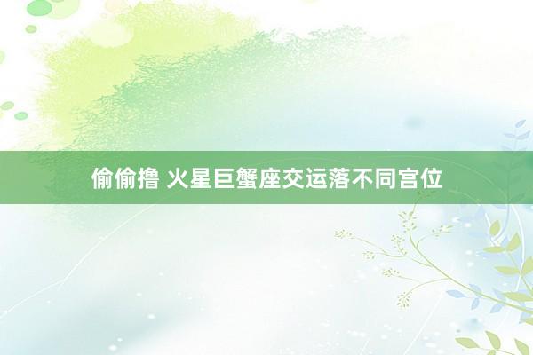 偷偷撸 火星巨蟹座交运落不同宫位