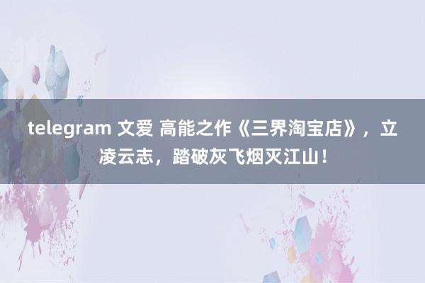 telegram 文爱 高能之作《三界淘宝店》，立凌云志，踏破灰飞烟灭江山！