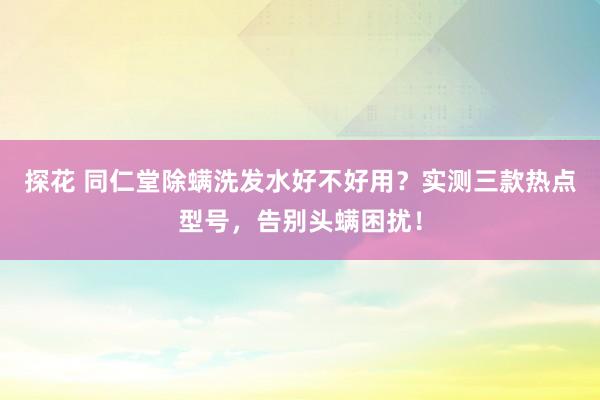 探花 同仁堂除螨洗发水好不好用？实测三款热点型号，告别头螨困扰！