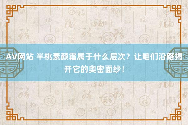 AV网站 半桃素颜霜属于什么层次？让咱们沿路揭开它的奥密面纱！