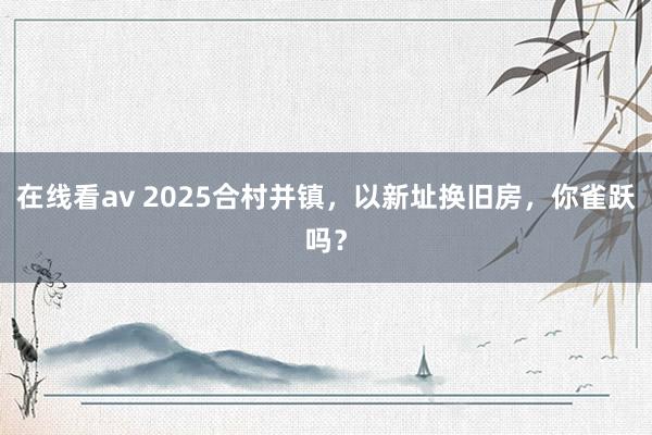 在线看av 2025合村并镇，以新址换旧房，你雀跃吗？