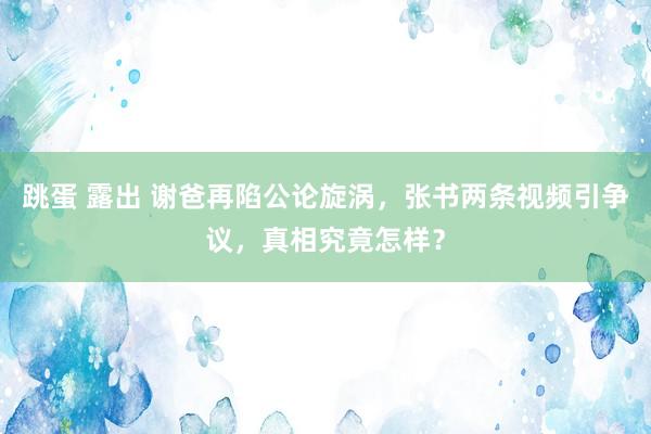 跳蛋 露出 谢爸再陷公论旋涡，张书两条视频引争议，真相究竟怎样？