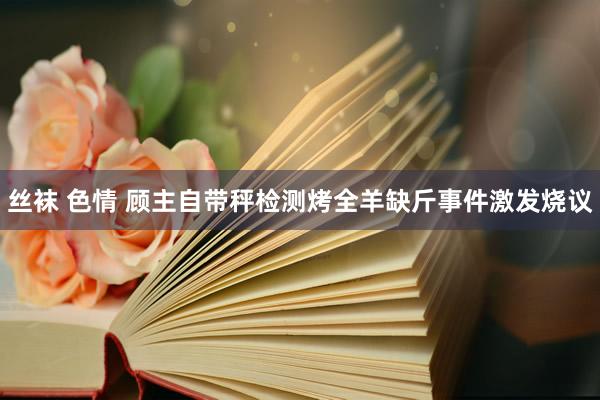 丝袜 色情 顾主自带秤检测烤全羊缺斤事件激发烧议
