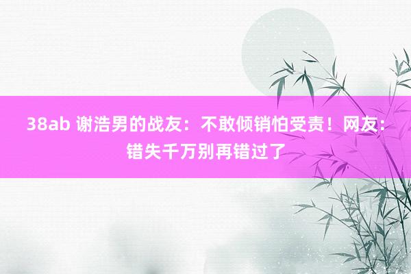 38ab 谢浩男的战友：不敢倾销怕受责！网友：错失千万别再错过了
