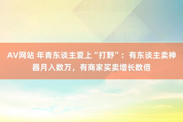 AV网站 年青东谈主爱上“打野”：有东谈主卖神器月入数万，有商家买卖增长数倍