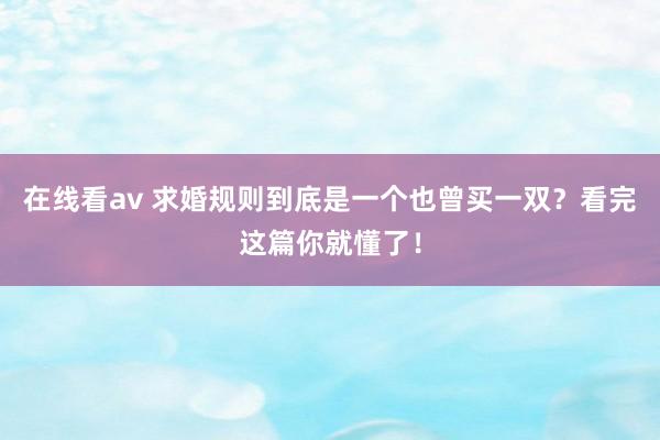 在线看av 求婚规则到底是一个也曾买一双？看完这篇你就懂了！