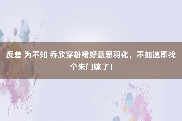 反差 为不知 乔欣穿粉裙好意思羽化，不如速即找个朱门嫁了！