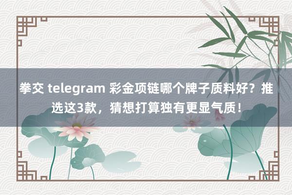 拳交 telegram 彩金项链哪个牌子质料好？推选这3款，猜想打算独有更显气质！