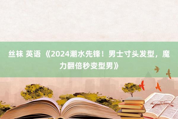 丝袜 英语 《2024潮水先锋！男士寸头发型，魔力翻倍秒变型男》