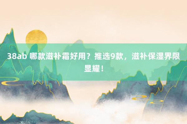 38ab 哪款滋补霜好用？推选9款，滋补保湿界限显耀！