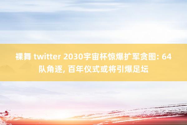 裸舞 twitter 2030宇宙杯惊爆扩军贪图: 64队角逐, 百年仪式或将引爆足坛
