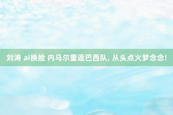 刘涛 ai换脸 内马尔重返巴西队, 从头点火梦念念!