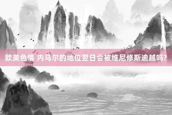 欧美色情 内马尔的地位翌日会被维尼修斯逾越吗?