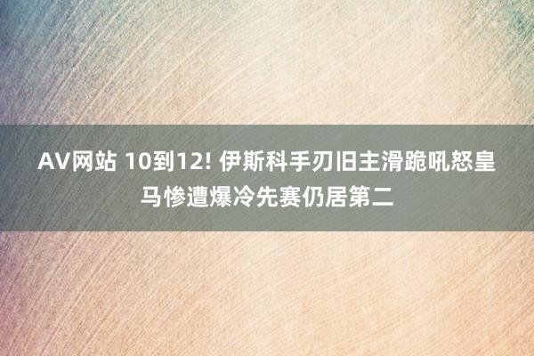 AV网站 10到12! 伊斯科手刃旧主滑跪吼怒皇马惨遭爆冷先赛仍居第二