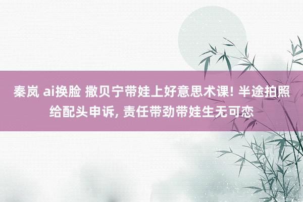 秦岚 ai换脸 撒贝宁带娃上好意思术课! 半途拍照给配头申诉, 责任带劲带娃生无可恋