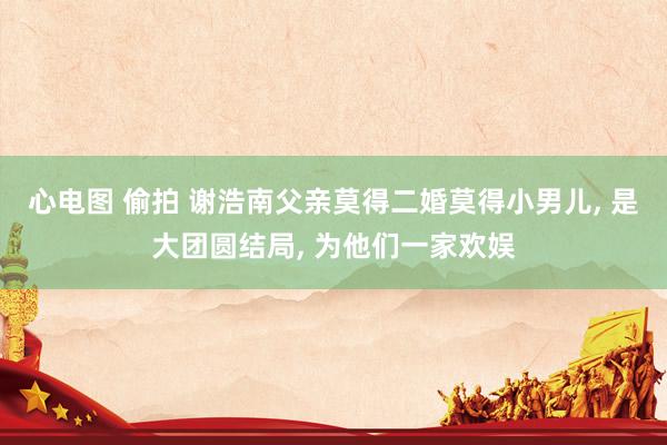 心电图 偷拍 谢浩南父亲莫得二婚莫得小男儿, 是大团圆结局, 为他们一家欢娱