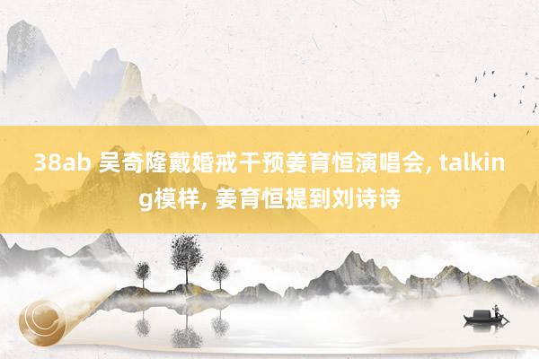38ab 吴奇隆戴婚戒干预姜育恒演唱会, talking模样, 姜育恒提到刘诗诗