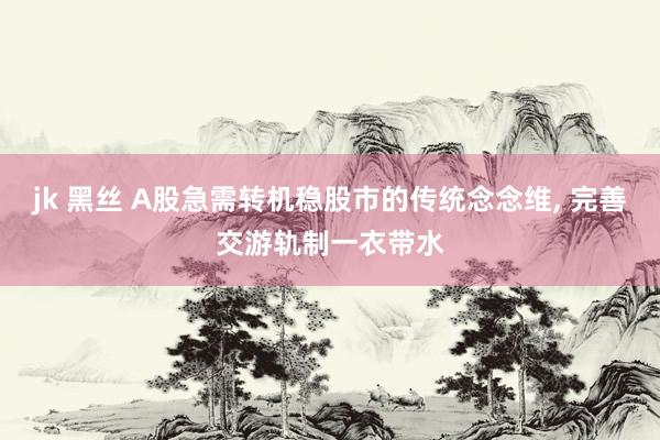 jk 黑丝 A股急需转机稳股市的传统念念维, 完善交游轨制一衣带水