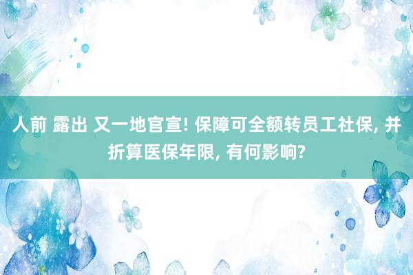 人前 露出 又一地官宣! 保障可全额转员工社保, 并折算医保年限, 有何影响?