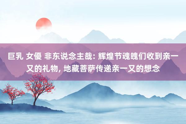 巨乳 女優 非东说念主哉: 辉煌节魂魄们收到亲一又的礼物, 地藏菩萨传递亲一又的想念