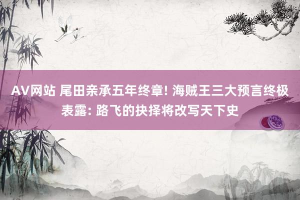AV网站 尾田亲承五年终章! 海贼王三大预言终极表露: 路飞的抉择将改写天下史