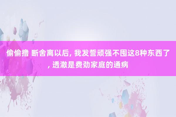 偷偷撸 断舍离以后, 我发誓顽强不囤这8种东西了, 透澈是费劲家庭的通病